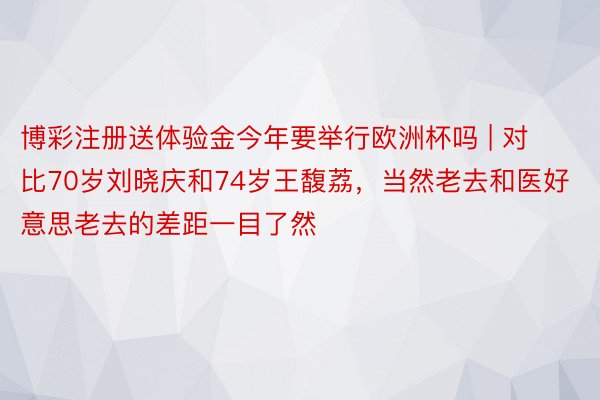 博彩注册送体验金今年要举行欧洲杯吗 | 对比70岁刘晓庆和74岁王馥荔，当然老去和医好意思老去的差距一目了然