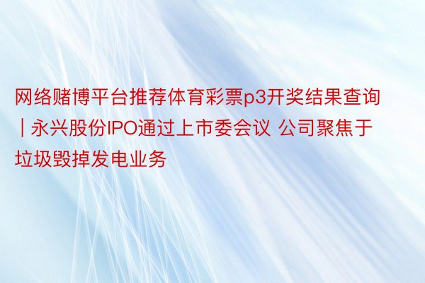 网络赌博平台推荐体育彩票p3开奖结果查询 | 永兴股份IPO通过上市委会议 公司聚焦于垃圾毁掉发电业务