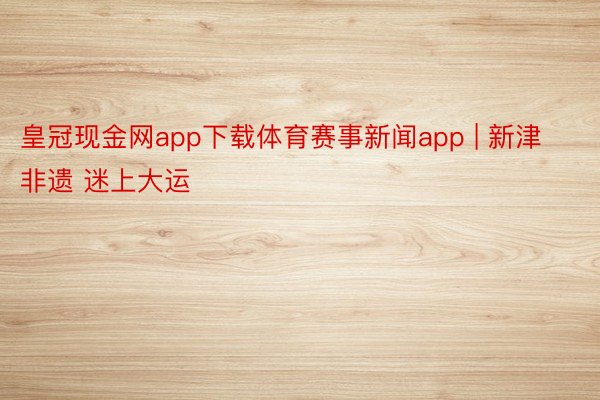 皇冠现金网app下载体育赛事新闻app | 新津非遗 迷上大运