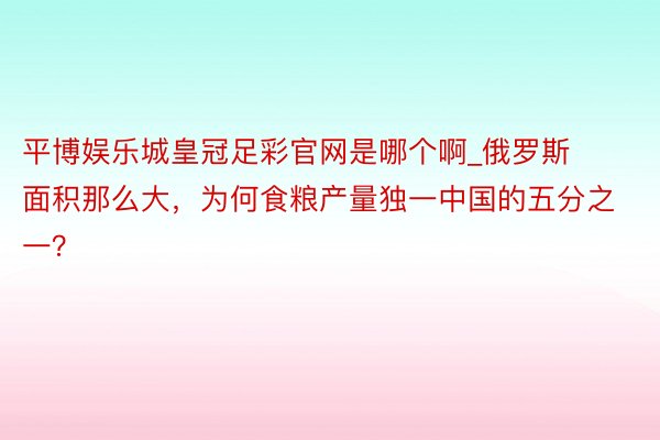 平博娱乐城皇冠足彩官网是哪个啊_俄罗斯面积那么大，为何食粮产量独一中国的五分之一？