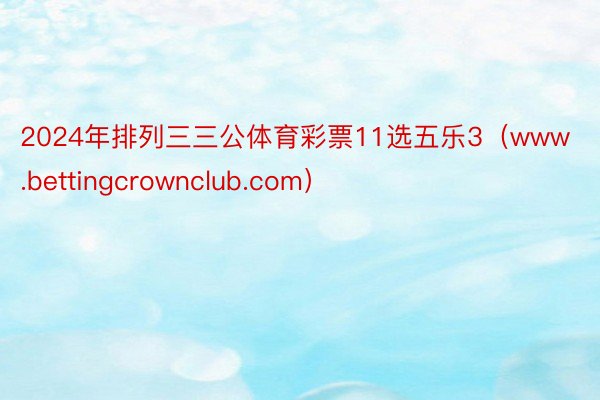 2024年排列三三公体育彩票11选五乐3（www.bettingcrownclub.com）