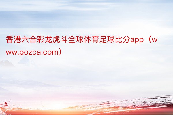 香港六合彩龙虎斗全球体育足球比分app（www.pozca.com）