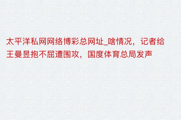 太平洋私网网络博彩总网址_啥情况，记者给王曼昱抱不屈遭围攻，国度体育总局发声