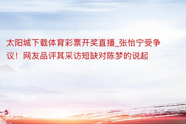 太阳城下载体育彩票开奖直播_张怡宁受争议！网友品评其采访短缺对陈梦的说起