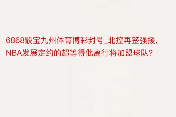 6868骰宝九州体育博彩封号_北控再签强援，NBA发展定约的超等得仳离行将加盟球队？