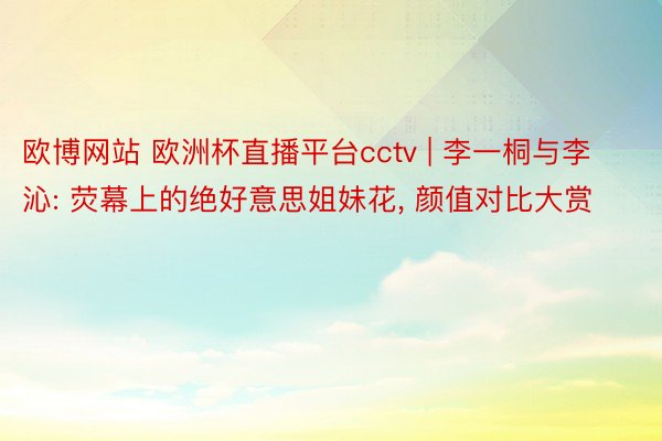 欧博网站 欧洲杯直播平台cctv | 李一桐与李沁: 荧幕上的绝好意思姐妹花, 颜值对比大赏