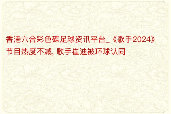 香港六合彩色碟足球资讯平台_《歌手2024》节目热度不减, 歌手崔迪被环球认同