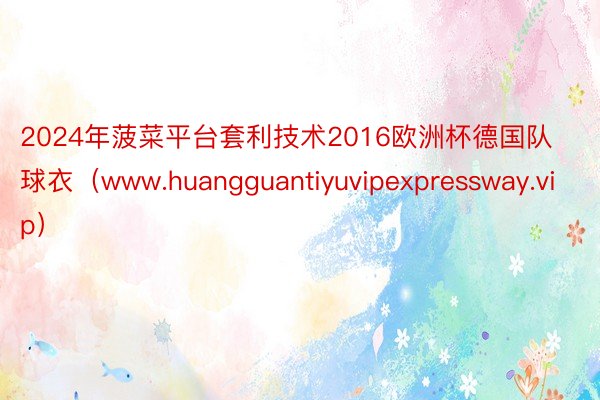 2024年菠菜平台套利技术2016欧洲杯德国队球衣（www.huangguantiyuvipexpressway.vip）