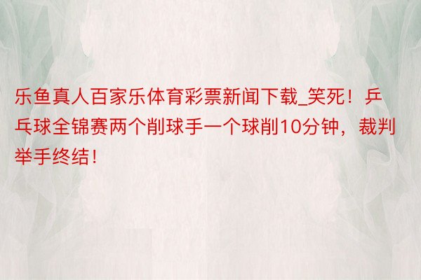 乐鱼真人百家乐体育彩票新闻下载_笑死！乒乓球全锦赛两个削球手一个球削10分钟，裁判举手终结！