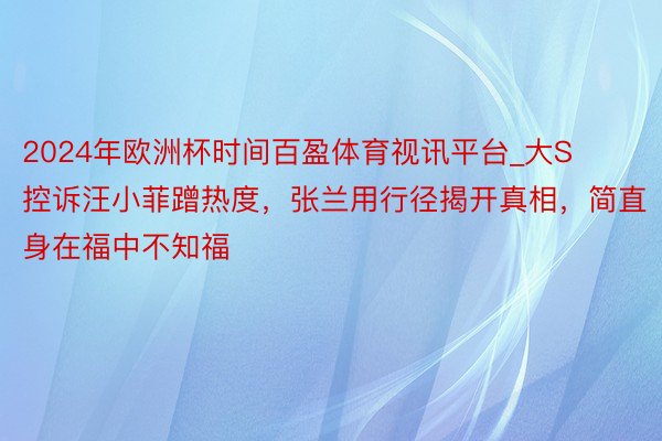 2024年欧洲杯时间百盈体育视讯平台_大S控诉汪小菲蹭热度，张兰用行径揭开真相，简直身在福中不知福