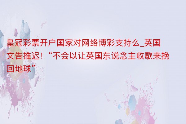 皇冠彩票开户国家对网络博彩支持么_英国文告推迟！“不会以让英国东说念主收歇来挽回地球”