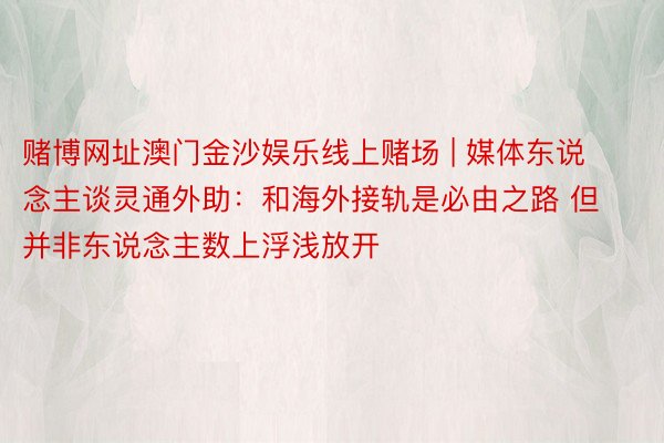 赌博网址澳门金沙娱乐线上赌场 | 媒体东说念主谈灵通外助：和海外接轨是必由之路 但并非东说念主数上浮浅放开