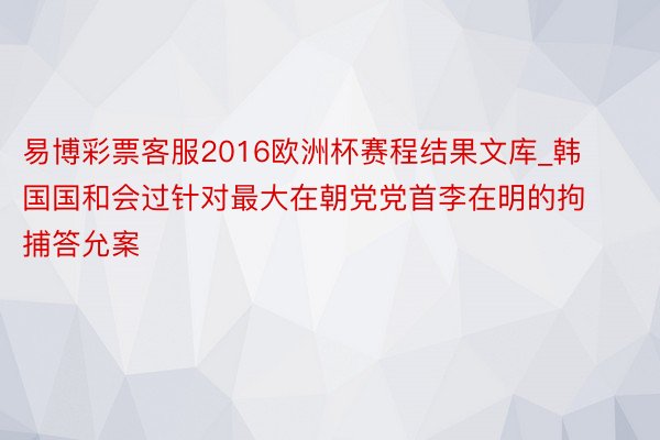 易博彩票客服2016欧洲杯赛程结果文库_韩国国和会过针对最大在朝党党首李在明的拘捕答允案